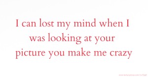 I can lost my mind when I was looking at your picture you make me crazy