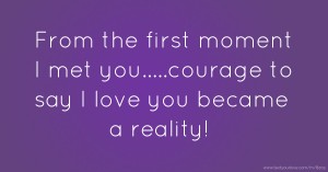 From the first moment I met you.....courage to say I love you became a reality!