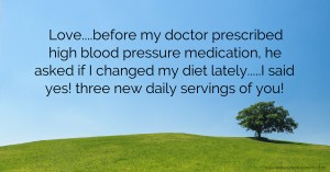 Love....before my doctor prescribed high blood pressure medication, he asked if I changed my diet lately.....I said yes! three new daily servings of you!