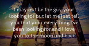 I may not be the guy your looking for but let me just tell you that your everything I've been looking for and I love you to the moon and back