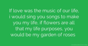 If love was the music of our life, i would sing you songs to make you my life, if flowers are all that my life purposes, you would be my garden of roses.