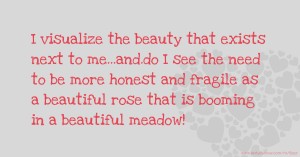 I visualize the beauty that exists next to me...and.do I see the need to be more honest and fragile as a beautiful rose that is booming in a beautiful meadow!