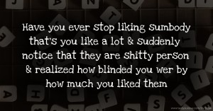 Have you ever stop liking sumbody that's you like a lot & suddenly notice that they are shitty person & realized how blinded you wer by how much you liked them