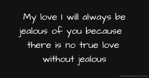 My love I will always be jealous of you because there is no true love without jealous.