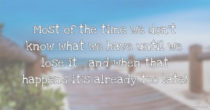 Most of the time we don't know what we have until we lose it... and when that happens it's already too late!