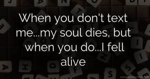 When you don't text me...my soul dies, but when you do...I fell alive