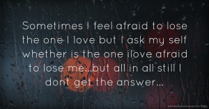 Sometimes I feel afraid to lose the one I love but I ask my self whether is the one ilove afraid to lose me...but all in all still I dont get the answer...