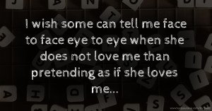 I wish some can tell me face to face eye to eye when she does not love me than pretending as if she loves me...