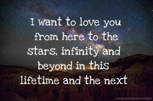 I want to love you from here to the stars, infinity and beyond in this lifetime and the next.