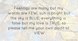 Feelings are many but my words are FEW, sun is bright but the sky is BLUE, everything is false but my love is TRUE, so please tell me your own point of VIEW.