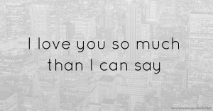 I love you so much than I can say.