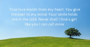 True love molds from my heart. You give the beat to my mind. Your smile holds me in the cold. Never shall I find a girl like you I can call mine.