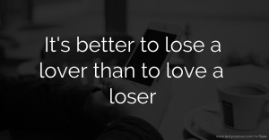 It's better to lose a lover than to love a loser.