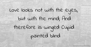 Love looks not with the eyes, but with the mind; And therefore is winged Cupid painted blind.