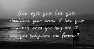 Your eyes, your lips, your shoulders, your arms, I love your warmth when you hug me, I love you baby....love me forever?