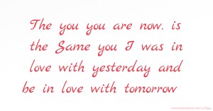 The you you are now. is the Same you I was in love with yesterday and be in love with tomorrow