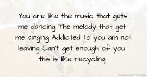 You are like the music that gets me dancing The melody that get me singing Addicted to you am not leaving Can’t get enough of you this is like recycling