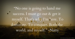 “No one is going to hand me success. I must go out & get it myself. That’s why I’m here. To dominate. To conquer. Both the world, and myself.” -Natty