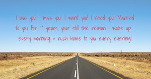 I love you! I miss you! I want you! I need you! Married to you for 17 years, your still the reason I wake up every morning & rush home to you every evening!