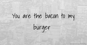 You are the bacon to my burger