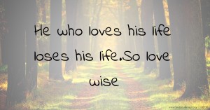 He who loves his life loses his life.So love wise.