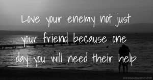 Love your enemy not just your friend because one day you will need their help.