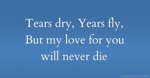 Tears dry, Years fly, But my love for you will never die.