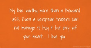 My love worthy more than a thousand US$, Even a ueropean traders can not manage to buy it but only wif your heart..... I love you