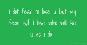 i dot fear to lose u but my fear is,if i lose who will lve u as i do.