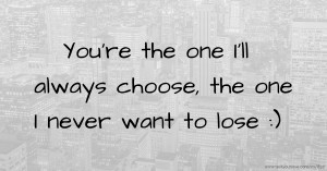 You're the one I'll always choose, the one I never want to lose :)