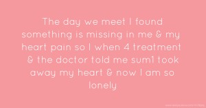 The day we meet I found something is missing in me & my heart pain so I when 4 treatment & the doctor told me sum1 took away my heart & now I am so lonely