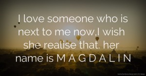 I love someone who is next to me now,I wish she realise that. her name is M A G D A L I N