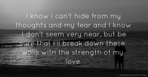 I know I can't hide from my thoughts and my fear and I know I don't seem very near, but be sure that I'll break down these walls with the strength of my love.