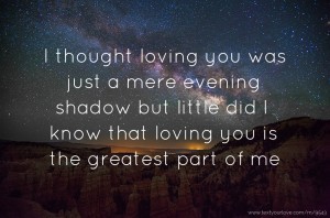 I thought loving you was just a mere evening shadow but little did I know that loving you is the greatest part of me