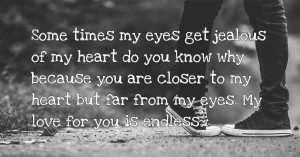 Some times my eyes get jealous of my heart do you know why because you are closer to my heart but far from my eyes. My love for you is endless