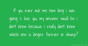 If you ever ask me how long i was going 2 love you, my answer would be i don't know because i really don't know which one is longer: forever or always?