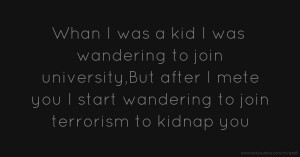 Whan I was a kid I was wandering to join university,But after I mete you I start wandering to join terrorism to kidnap you.