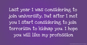 Last year I was considering to join university, But after I met you I start considering to join terrorism to kidnap you. I hope you will like my profession.