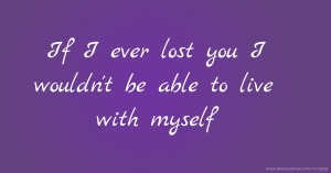 If I ever lost you I wouldn't be able to live with myself.