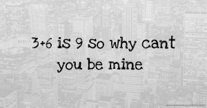 3+6 is 9 so why cant you be mine