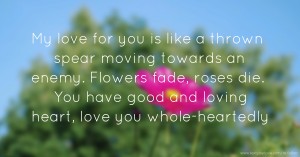 My love for you is like a thrown spear moving towards an enemy. Flowers fade, roses die. You have good and loving heart, love you whole-heartedly.