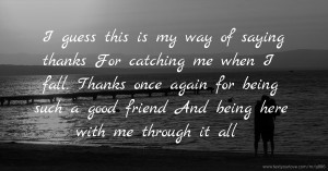 I guess this is my way of saying thanks  For catching me when I fall.  Thanks once again for being such a good friend  And being here with me through it all.