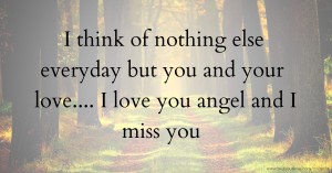 I think of nothing else everyday but you and your love.... I love you angel and I miss you