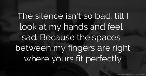 The silence isn't so bad, till I look at my hands and feel sad. Because the spaces between my fingers are right where yours fit perfectly.