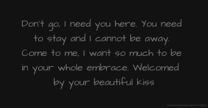 Don't go, I need you here. You need to stay and I cannot be away. Come to me, I want so much to be in your whole embrace. Welcomed by your beautiful kiss.