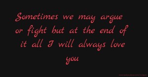 Sometimes we may argue or fight but at the end of it all I will always love you