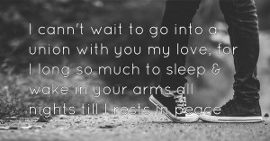 I cann't wait to go into a union with you my love, for I long so much to sleep & wake in your arms all nights till I rests in peace.